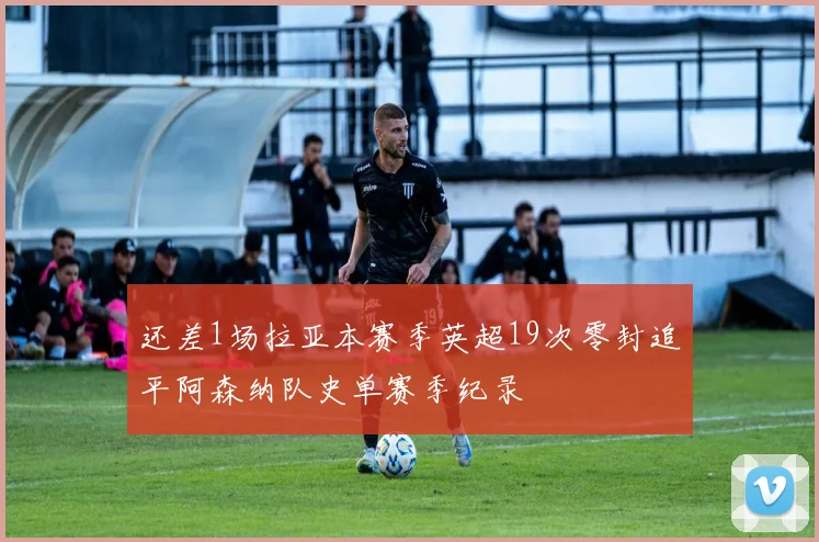 还差1场拉亚本赛季英超19次零封追平阿森纳队史单赛季纪录