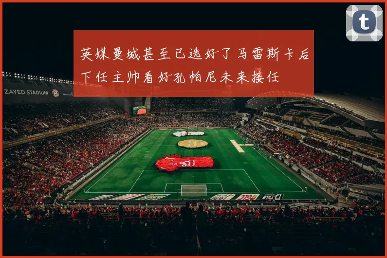 英媒曼城甚至已选好了马雷斯卡后下任主帅看好孔帕尼未来接任