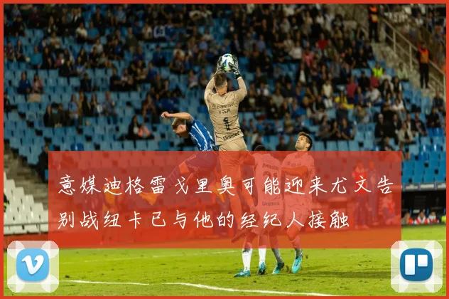 意媒迪格雷戈里奥可能迎来尤文告别战纽卡已与他的经纪人接触
