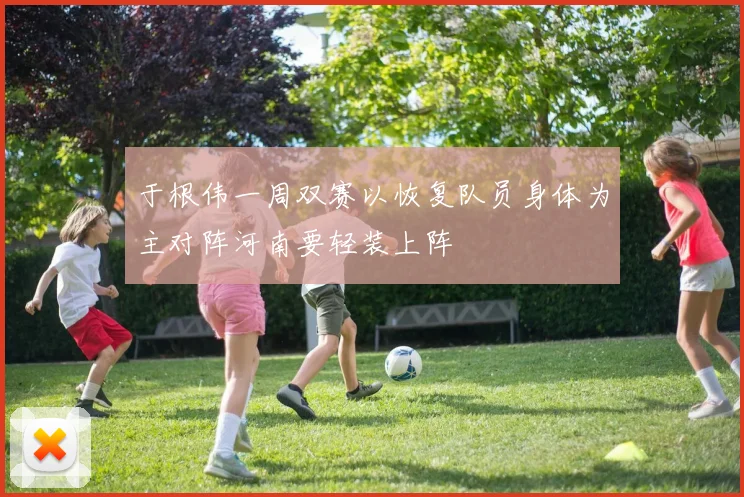 于根伟一周双赛以恢复队员身体为主对阵河南要轻装上阵